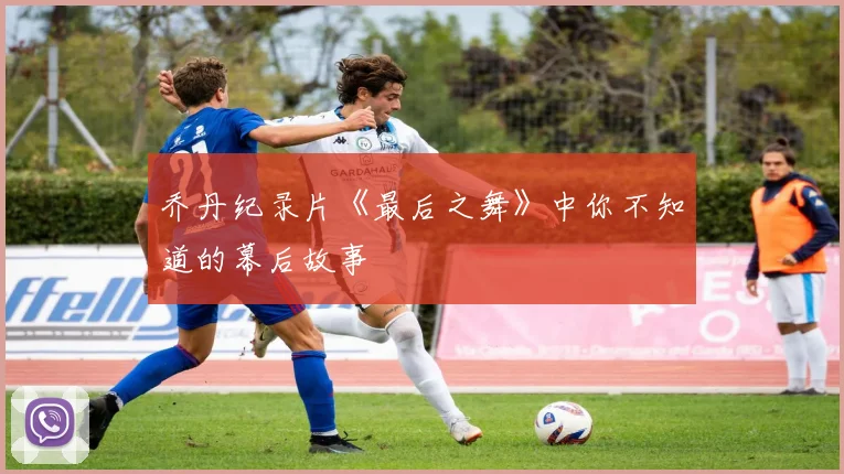 乔丹纪录片《最后之舞》中你不知道的幕后故事