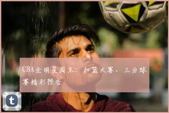 CBA全明星周末：扣篮大赛、三分球赛精彩预告