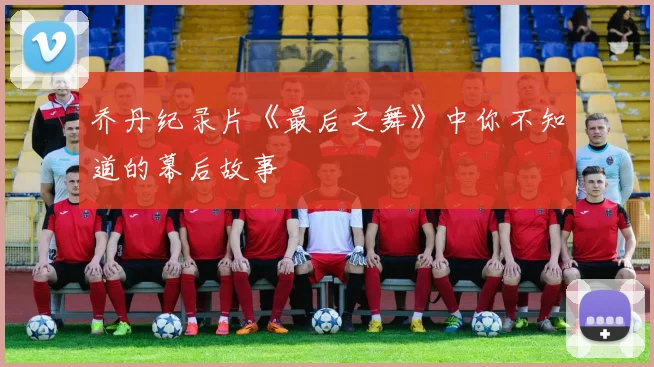 乔丹纪录片《最后之舞》中你不知道的幕后故事