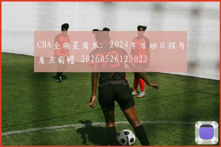 CBA全明星周末：2024年活动日程与看点前瞻_20260526125023