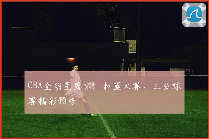CBA全明星周末:扣篮大赛、三分球赛精彩预告