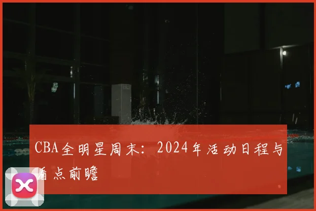 CBA全明星周末：2024年活动日程与看点前瞻